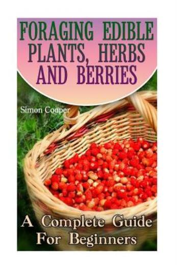 Foraging Edible Plants, Herbs And Berries: A Complete Guide For Beginners: …