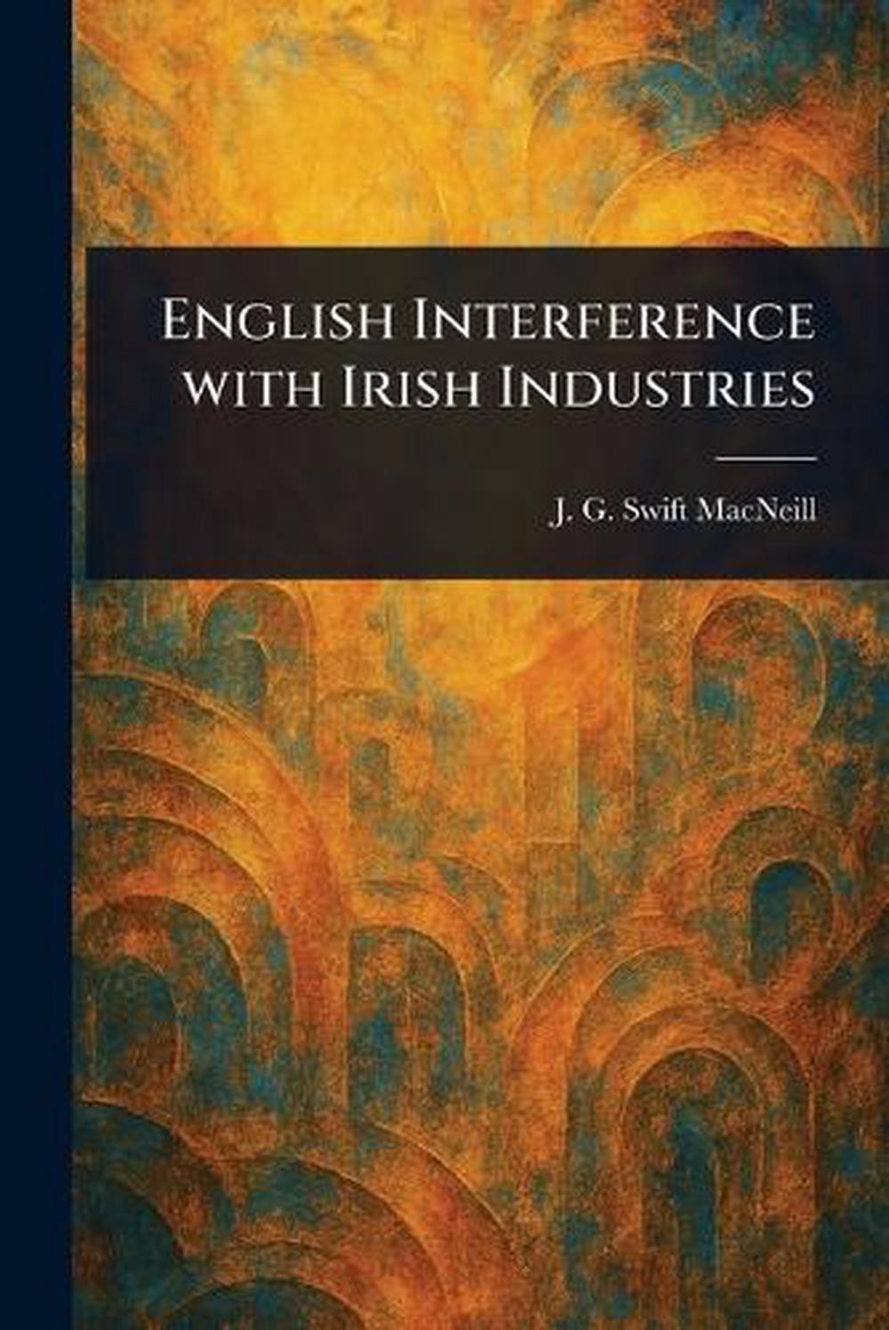 English Interference With Irish Industries by J.G. Swift (John Gordon Sw MacNeil